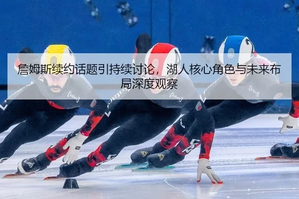 詹姆斯续约话题引持续讨论，湖人核心角色与未来布局深度观察